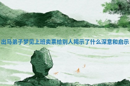 出马弟 ? 子梦见上班卖票给别人揭示了 ? 什么深意和启示 出马弟 ? 子梦见上班卖票给别人揭示了 ? 什么深意和启示