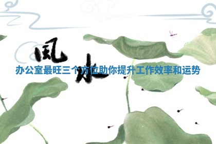 ? 办公室最旺三个方位助你提升工作效率和 ? 运势