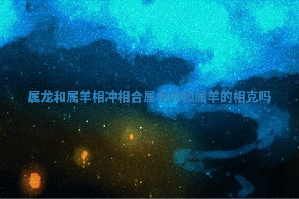 属龙和 😓 属羊相冲相合_属 ✨ 龙的和属羊的相克吗