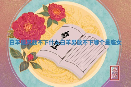 白 🎲 羊座男放不下什么_白羊男放不下 🏐 哪个星座女